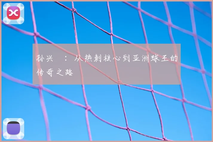 孙兴慜:从热刺核心到亚洲球王的传奇之路