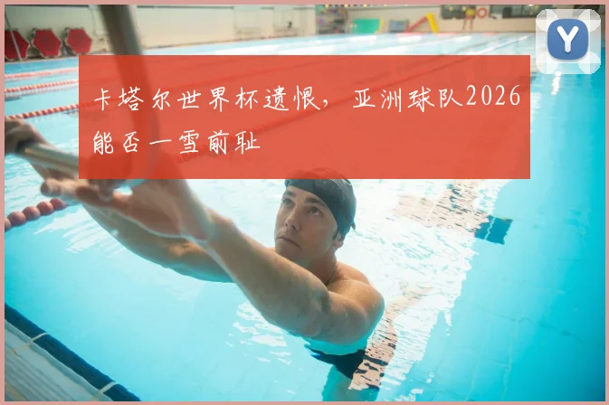卡塔尔世界杯遗恨,亚洲球队2026能否一雪前耻