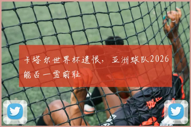 卡塔尔世界杯遗恨，亚洲球队2026能否一雪前耻