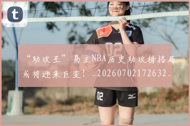 “助攻王”易主NBA历史助攻榜格局或将迎来巨变！_20260702172632_20260715182909