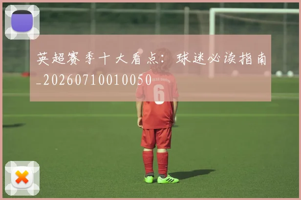 英超赛季十大看点：球迷必读指南_20260710010050