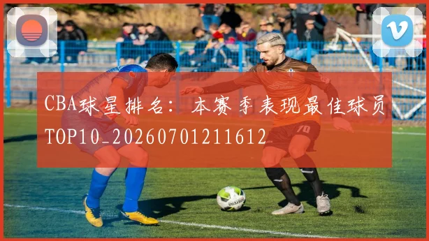 CBA球星排名:本赛季表现最佳球员TOP10_20260701211612