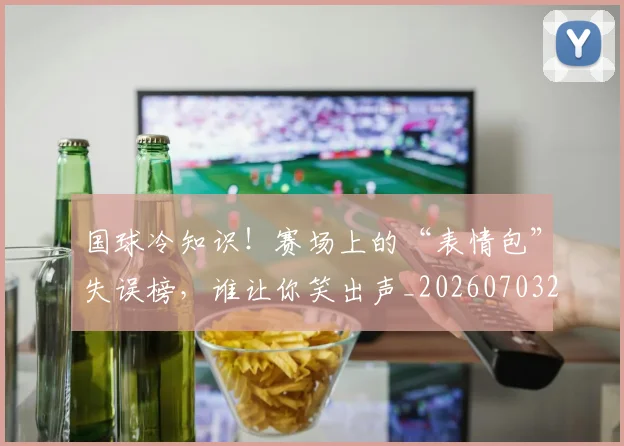 国球冷知识！赛场上的“表情包”失误榜，谁让你笑出声_20260703222821