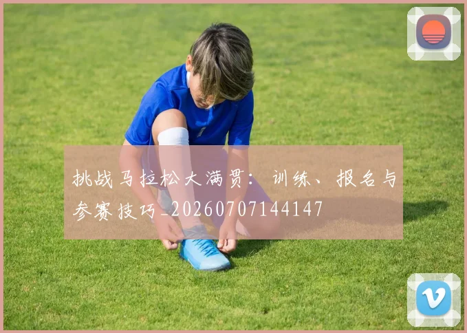 挑战马拉松大满贯:训练、报名与参赛技巧_20260707144147
