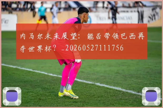 内马尔未来展望：能否带领巴西再夺世界杯？_20260527111756