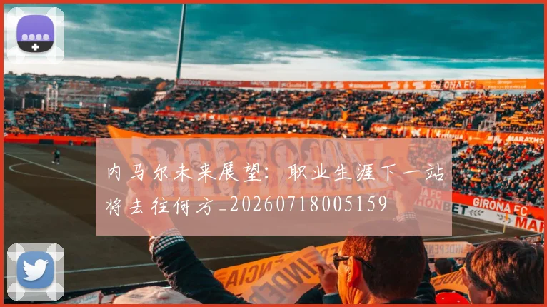内马尔未来展望：职业生涯下一站将去往何方_20260718005159