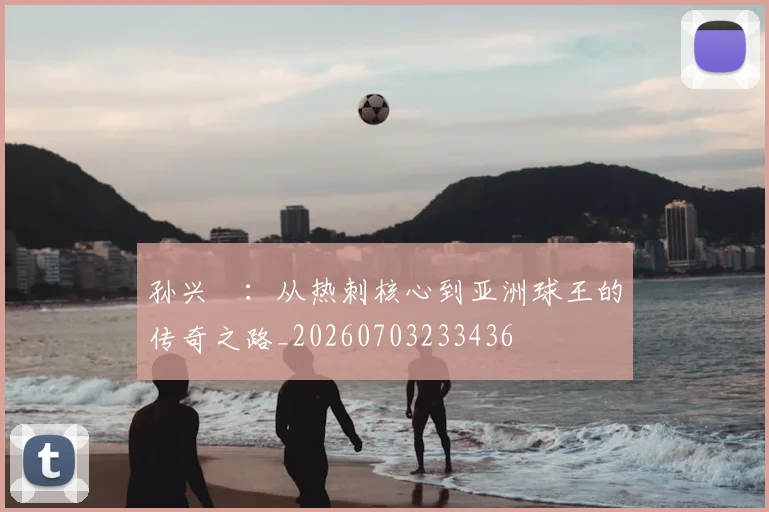 孙兴慜:从热刺核心到亚洲球王的传奇之路_20260703233436