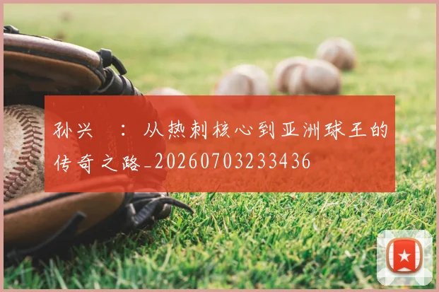 孙兴慜:从热刺核心到亚洲球王的传奇之路_20260703233436