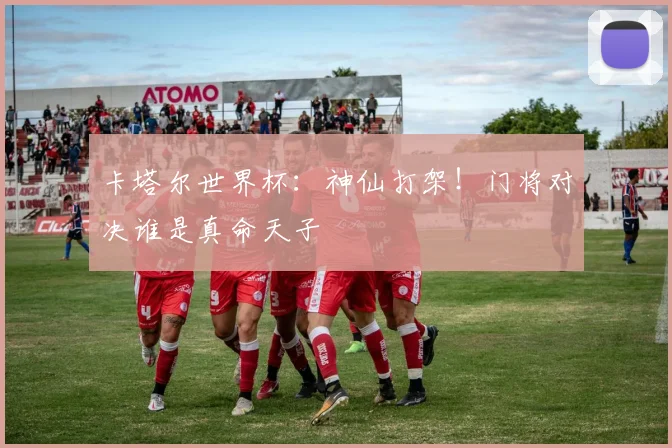 卡塔尔世界杯：神仙打架！门将对决谁是真命天子