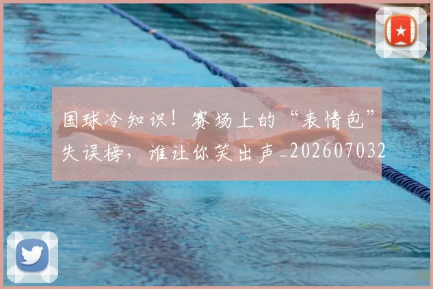 国球冷知识!赛场上的“表情包”失误榜,谁让你笑出声_20260703222821