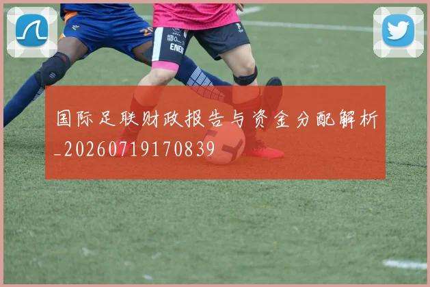 国际足联财政报告与资金分配解析_20260719170839